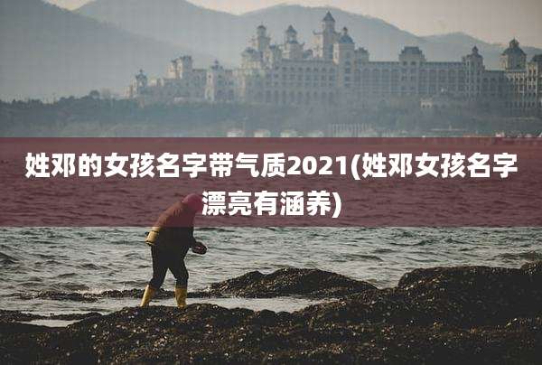 姓邓的女孩名字带气质2021(姓邓女孩名字漂亮有涵养)