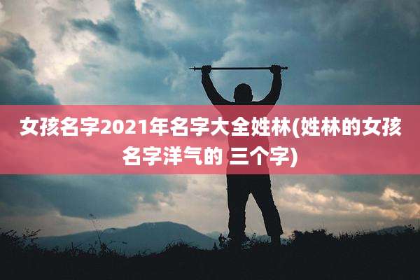 女孩名字2021年名字大全姓林(姓林的女孩名字洋气的 三个字)