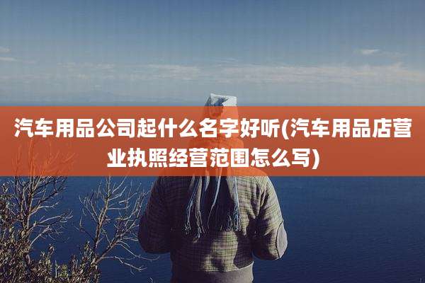 汽车用品公司起什么名字好听(汽车用品店营业执照经营范围怎么写)