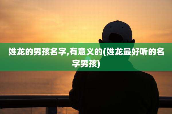 姓龙的男孩名字,有意义的(姓龙最好听的名字男孩)
