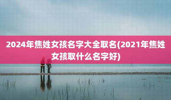 2024年焦姓女孩名字大全取名(2021年焦姓女孩取什么名字好)