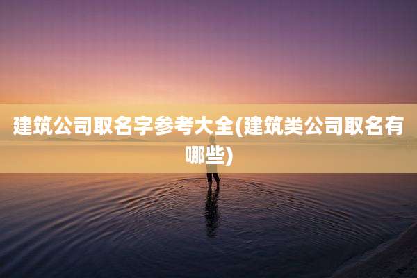 建筑公司取名字参考大全(建筑类公司取名有哪些)