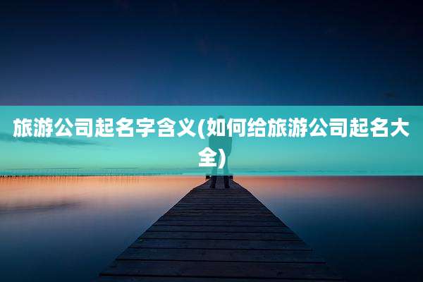 旅游公司起名字含义(如何给旅游公司起名大全)