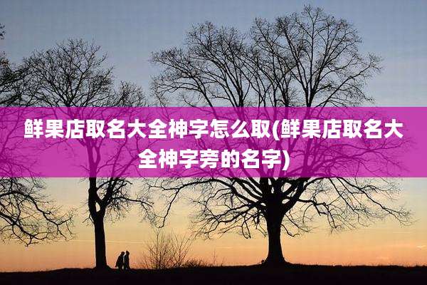 鲜果店取名大全神字怎么取(鲜果店取名大全神字旁的名字)