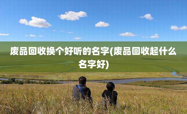 废品回收换个好听的名字(废品回收起什么名字好)