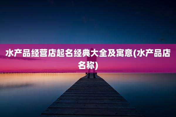 水产品经营店起名经典大全及寓意(水产品店名称)