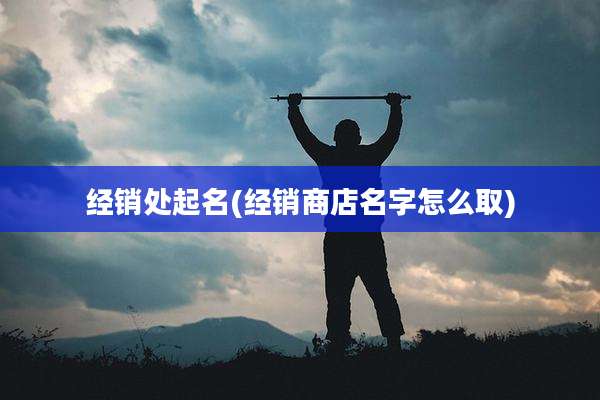 经销处起名(经销商店名字怎么取)