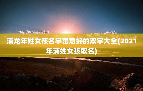 浦龙年姓女孩名字寓意好的双字大全(2021年浦姓女孩取名)