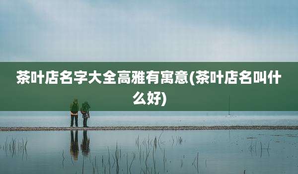 茶叶店名字大全高雅有寓意(茶叶店名叫什么好)