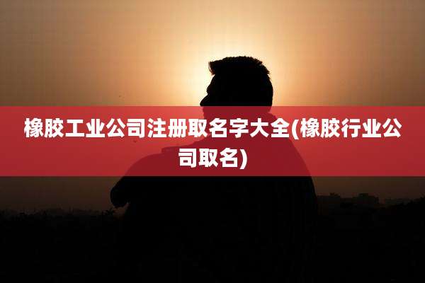 橡胶工业公司注册取名字大全(橡胶行业公司取名)