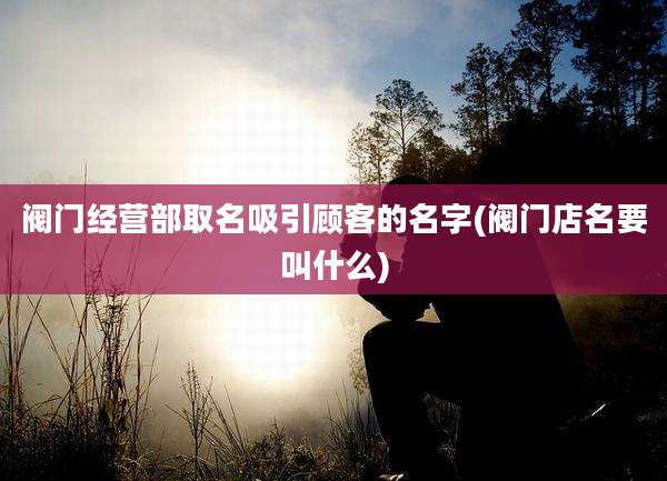 阀门经营部取名吸引顾客的名字(阀门店名要叫什么)