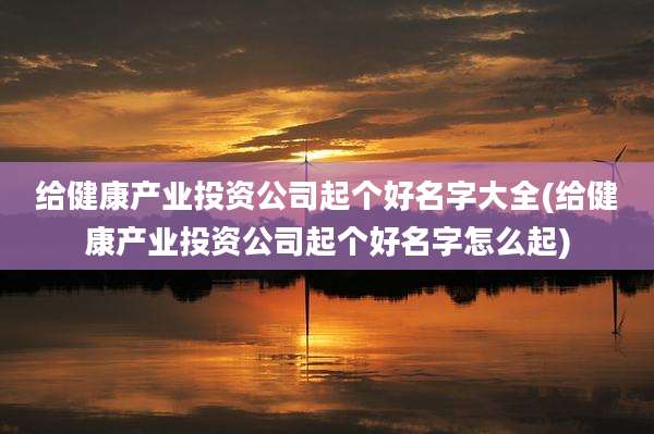 给健康产业投资公司起个好名字大全(给健康产业投资公司起个好名字怎么起)