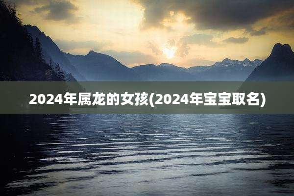 2024年属龙的女孩(2024年宝宝取名)