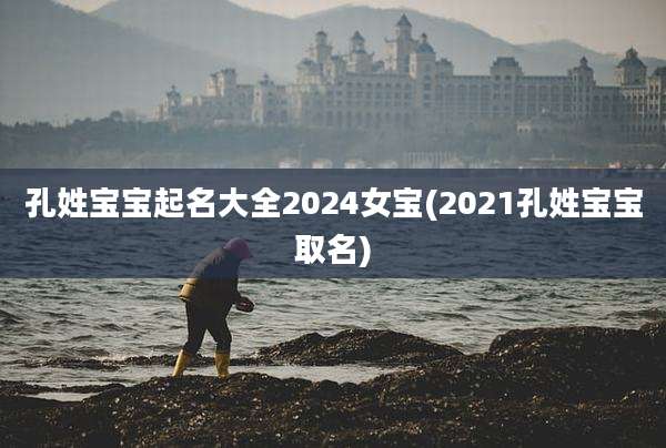 孔姓宝宝起名大全2024女宝(2021孔姓宝宝取名)