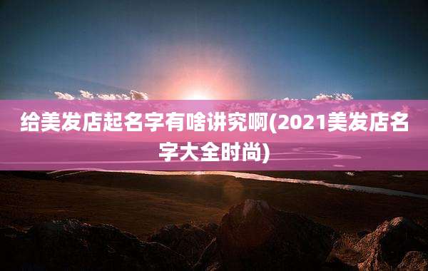给美发店起名字有啥讲究啊(2021美发店名字大全时尚)
