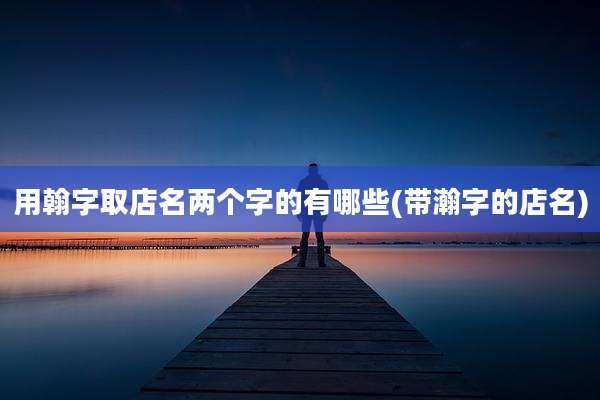 用翰字取店名两个字的有哪些(带瀚字的店名)