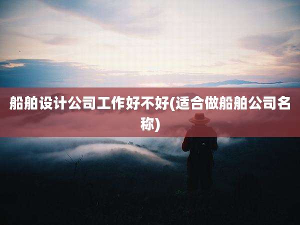 船舶设计公司工作好不好(适合做船舶公司名称)