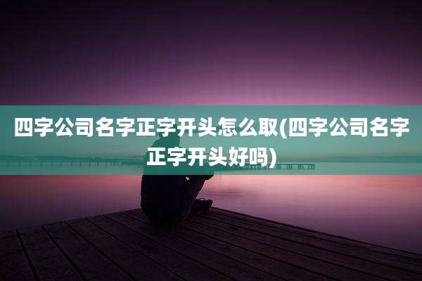 四字公司名字正字开头怎么取(四字公司名字正字开头好吗)