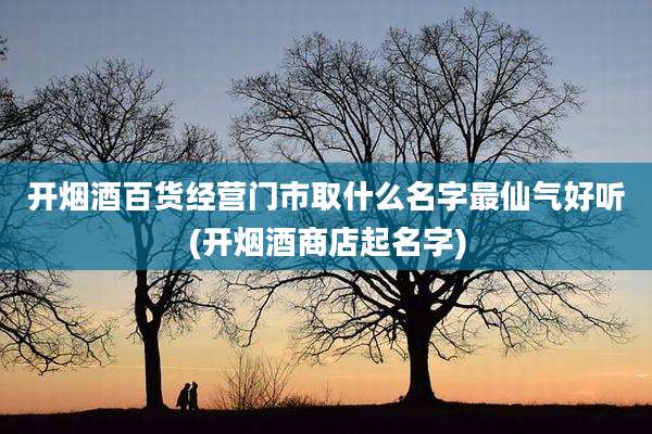 开烟酒百货经营门市取什么名字最仙气好听(开烟酒商店起名字)