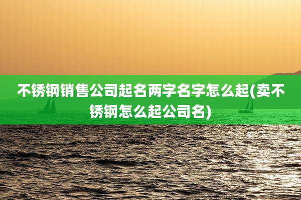 不锈钢销售公司起名两字名字怎么起(卖不锈钢怎么起公司名)