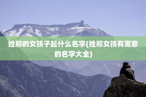 姓邢的女孩子起什么名字(姓邢女孩有寓意的名字大全)