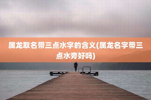 属龙取名带三点水字的含义(属龙名字带三点水旁好吗)