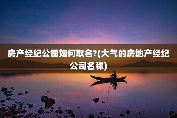 房产经纪公司如何取名?(大气的房地产经纪公司名称)