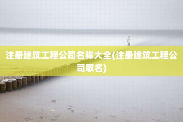 注册建筑工程公司名称大全(注册建筑工程公司取名)