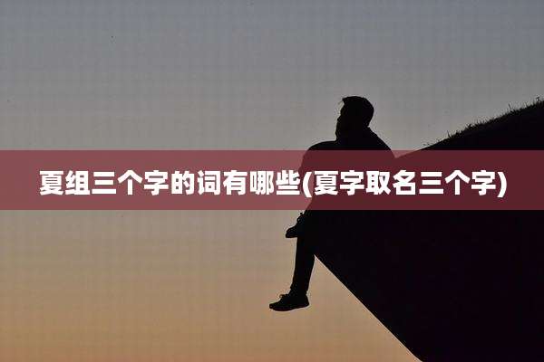 夏组三个字的词有哪些(夏字取名三个字)