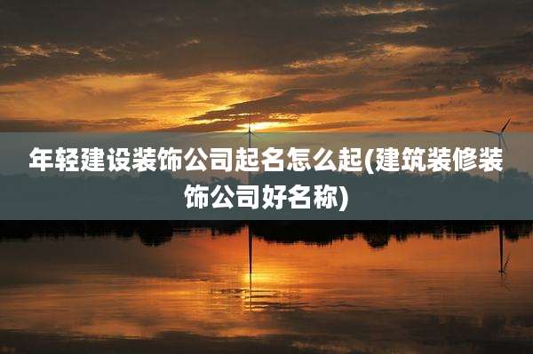 年轻建设装饰公司起名怎么起(建筑装修装饰公司好名称)