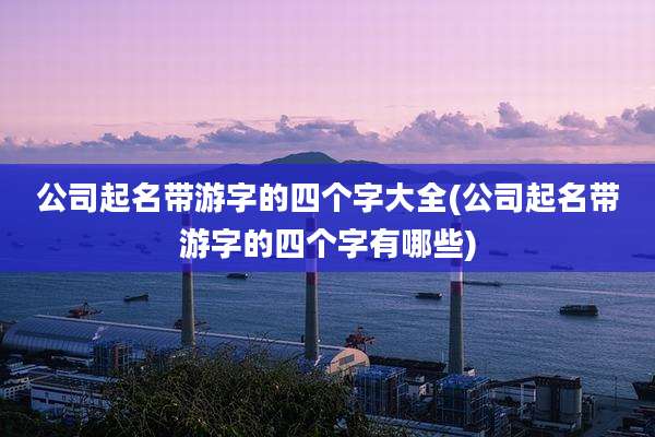公司起名带游字的四个字大全(公司起名带游字的四个字有哪些)