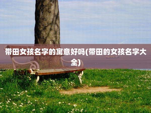 带田女孩名字的寓意好吗(带田的女孩名字大全)