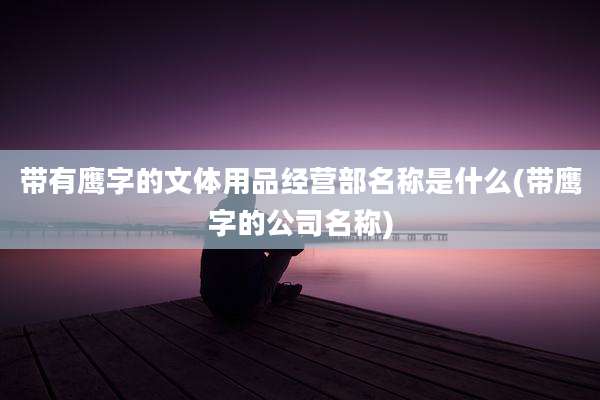 带有鹰字的文体用品经营部名称是什么(带鹰字的公司名称)