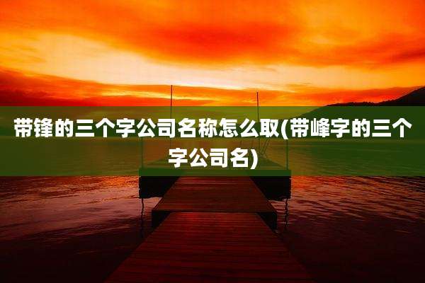 带锋的三个字公司名称怎么取(带峰字的三个字公司名)