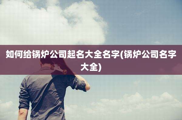 如何给锅炉公司起名大全名字(锅炉公司名字大全)
