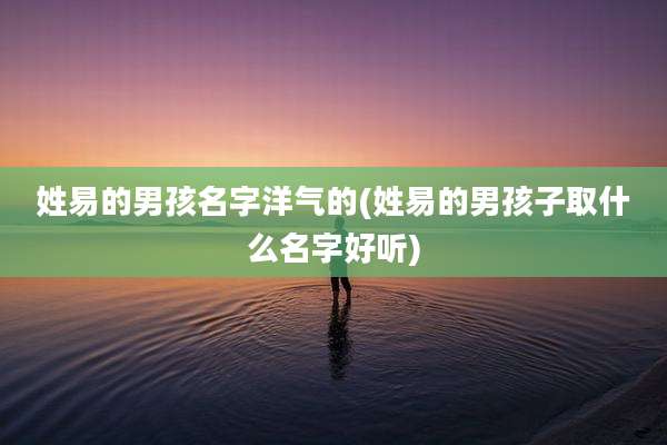 姓易的男孩名字洋气的(姓易的男孩子取什么名字好听)