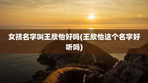女孩名字叫王欣怡好吗(王欣怡这个名字好听吗)