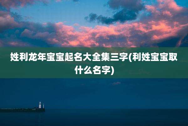 姓利龙年宝宝起名大全集三字(利姓宝宝取什么名字)