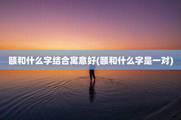 颐和什么字结合寓意好(颐和什么字是一对)