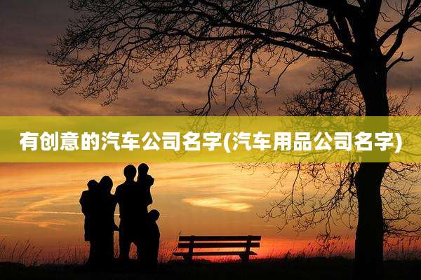 有创意的汽车公司名字(汽车用品公司名字)