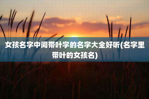 女孩名字中间带叶字的名字大全好听(名字里带叶的女孩名)