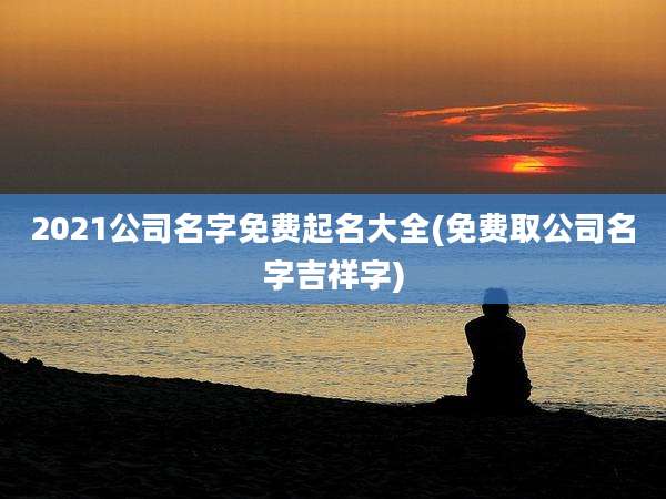 2021公司名字免费起名大全(免费取公司名字吉祥字)
