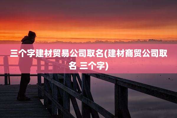 三个字建材贸易公司取名(建材商贸公司取名 三个字)