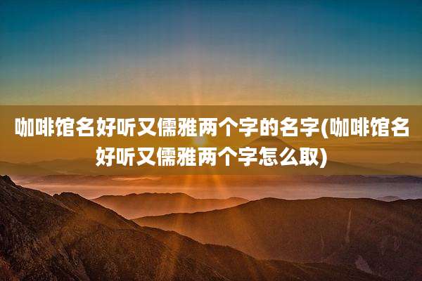咖啡馆名好听又儒雅两个字的名字(咖啡馆名好听又儒雅两个字怎么取)