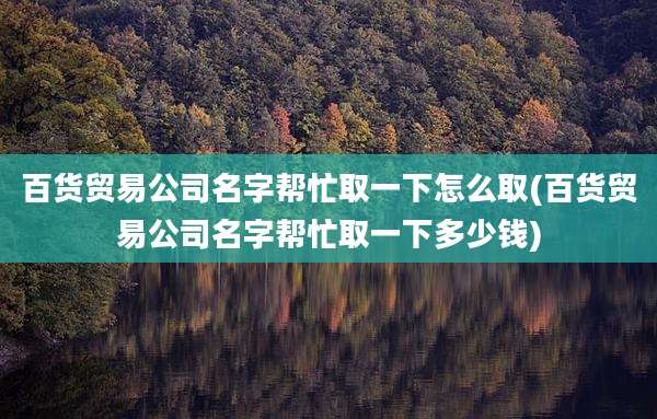 百货贸易公司名字帮忙取一下怎么取(百货贸易公司名字帮忙取一下多少钱)
