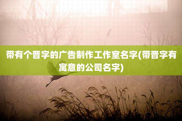 带有个晋字的广告制作工作室名字(带晋字有寓意的公司名字)