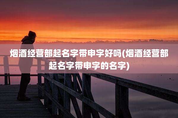 烟酒经营部起名字带申字好吗(烟酒经营部起名字带申字的名字)