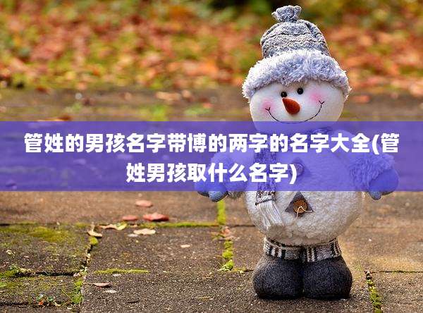 管姓的男孩名字带博的两字的名字大全(管姓男孩取什么名字)