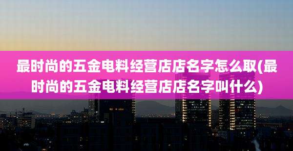 最时尚的五金电料经营店店名字怎么取(最时尚的五金电料经营店店名字叫什么)
