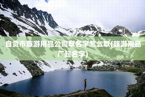 自贡市旅游用品公司取名字怎么取(旅游用品厂起名字)